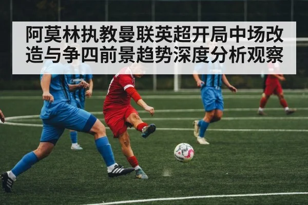 阿莫林执教曼联英超开局中场改造与争四前景趋势深度分析观察