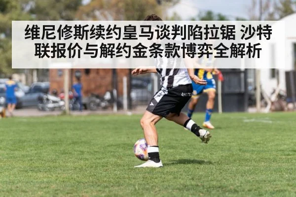 维尼修斯续约皇马谈判陷拉锯 沙特联报价与解约金条款博弈全解析