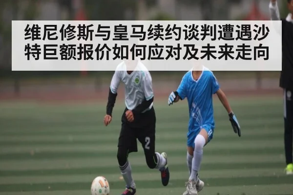 维尼修斯与皇马续约谈判遭遇沙特巨额报价如何应对及未来走向