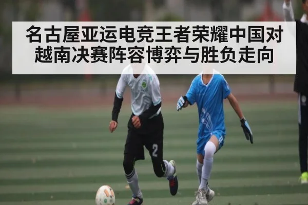 名古屋亚运电竞王者荣耀中国对越南决赛阵容博弈与胜负走向