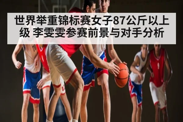世界举重锦标赛女子87公斤以上级 李雯雯参赛前景与对手分析